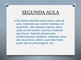 SEGUNDA AULA
O Os alunos deverão trazer para a sala de
aula, materiais que contem histórias em
quadrinho, não importa a época. Após
cada um irá mostrar a turma o material
que trouxe, fazendo grupos para
confeccionarem cartazes, contando como
são seus livros, sobre o que eles falam,
quem são os personagens, etc..
 