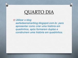 QUARTO DIA
O Utilizar o blog
aartedeensinarblog.blogspot.com.br, para
apresentar como criar uma história em
quadrinhos, após formarem duplas e
construírem uma história em quadrinhos.
 