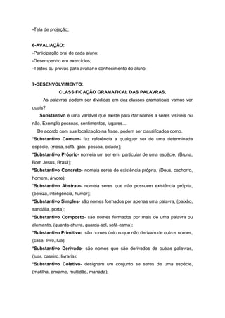 -Tela de projeção;
6-AVALIAÇÃO:
-Participação oral de cada aluno;
-Desempenho em exercícios;
-Testes ou provas para avaliar o conhecimento do aluno;
7-DESENVOLVIMENTO:
CLASSIFICAÇÃO GRAMATICAL DAS PALAVRAS.
As palavras podem ser divididas em dez classes gramaticais vamos ver
quais?
Substantivo é uma variável que existe para dar nomes a seres visíveis ou
não. Exemplo pessoas, sentimentos, lugares...
De acordo com sua localização na frase, podem ser classificados como.
*Substantivo Comum- faz referência a qualquer ser de uma determinada
espécie, (mesa, sofá, gato, pessoa, cidade);
*Substantivo Próprio- nomeia um ser em particular de uma espécie, (Bruna,
Bom Jesus, Brasil);
*Substantivo Concreto- nomeia seres de existência própria, (Deus, cachorro,
homem, árvore);
*Substantivo Abstrato- nomeia seres que não possuem existência própria,
(beleza, inteligência, humor);
*Substantivo Simples- são nomes formados por apenas uma palavra, (paixão,
sandália, porta);
*Substantivo Composto- são nomes formados por mais de uma palavra ou
elemento, (guarda-chuva, guarda-sol, sofá-cama);
*Substantivo Primitivo- são nomes únicos que não derivam de outros nomes,
(casa, livro, lua);
*Substantivo Derivado- são nomes que são derivados de outras palavras,
(luar, caseiro, livraria);
*Substantivo Coletivo- designam um conjunto se seres de uma espécie,
(matilha, enxame, multidão, manada);
 