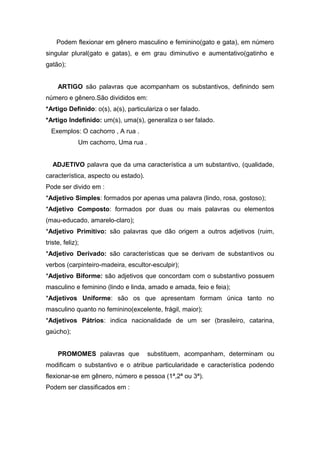 Podem flexionar em gênero masculino e feminino(gato e gata), em número
singular plural(gato e gatas), e em grau diminutivo e aumentativo(gatinho e
gatão);
ARTIGO são palavras que acompanham os substantivos, definindo sem
número e gênero.São divididos em:
*Artigo Definido: o(s), a(s), particulariza o ser falado.
*Artigo Indefinido: um(s), uma(s), generaliza o ser falado.
Exemplos: O cachorro , A rua .
Um cachorro, Uma rua .
ADJETIVO palavra que da uma característica a um substantivo, (qualidade,
característica, aspecto ou estado).
Pode ser divido em :
*Adjetivo Simples: formados por apenas uma palavra (lindo, rosa, gostoso);
*Adjetivo Composto: formados por duas ou mais palavras ou elementos
(mau-educado, amarelo-claro);
*Adjetivo Primitivo: são palavras que dão origem a outros adjetivos (ruim,
triste, feliz);
*Adjetivo Derivado: são características que se derivam de substantivos ou
verbos (carpinteiro-madeira, escultor-esculpir);
*Adjetivo Biforme: são adjetivos que concordam com o substantivo possuem
masculino e feminino (lindo e linda, amado e amada, feio e feia);
*Adjetivos Uniforme: são os que apresentam formam única tanto no
masculino quanto no feminino(excelente, frágil, maior);
*Adjetivos Pátrios: indica nacionalidade de um ser (brasileiro, catarina,
gaúcho);
PROMOMES palavras que substituem, acompanham, determinam ou
modificam o substantivo e o atribue particularidade e característica podendo
flexionar-se em gênero, número e pessoa (1ª,2ª ou 3ª).
Podem ser classificados em :
 