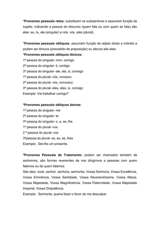 *Pronomes pessoais retos: substituem os substantivos e assumem função de
sujeito, indicando a pessoa do discurso (quem fala ou com quem se fala) são
eles: eu, tu, ele (singular) e nós, vós, eles (plural).
*Pronomes pessoais oblíquos: assumem função de objeto direto e indireto e
podem ser tônicos (precedido de preposição) ou átonos são eles:
*Pronomes pessoais oblíquos tônicos:
1ª pessoa do singular- mim, comigo
2ª pessoa do singular- ti, contigo
3ª pessoa do singular- ele, ela, si, consigo
1ª pessoa do plural- nós, conosco
2ª pessoa do plural- vós, convosco
3ª pessoa do plural- eles, elas, si, consigo
Exemplo: Vai trabalhar comigo?
*Pronomes pessoais oblíquos átonos:
1ª pessoa do singular- me
2ª pessoa do singular- te
3ª pessoa do singular- o, a, se, lhe
1ª pessoa do plural- nos
2 ª pessoa do plural- vos
3ªpessoa do plural- os, as, se, lhes
Exemplo: Dei-lhe um presente.
*Pronomes Pessoais de Tratamento: podem ser chamados também de
axiónimos, são formas reverentes de nos dirigirmos a pessoas com quem
falamos ou de quem falamos.
São eles: você, senhor, senhora, senhorita, Vossa Senhoria, Vossa Excelência,
Vossa Eminência, Vossa Santidade, Vossa Reverendíssima, Vossa Alteza,
Vossa Majestade, Vossa Magnificência, Vossa Paternidade, Vossa Majestade
Imperial, Vossa Onipotência.
Exemplo: Senhorita, queira fazer o favor de me desculpar.
 