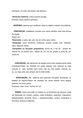 Exemplos: um meio, dois terços, três décimos.
*Numerais Coletivos: indica conjunto de algo.
Exemplo: dúzia, dezena, quinzena.
ADVÉRBIO: palavras que modificam verbo ou adjetivo indicam circunstância.
PREPOSIÇÃO: estabelece conexão com vários sentidos entre dois termos
da oração.
Podem ser :
*Essenciais: a, após, até, com, de, em, entre, para, sobre;
*Acidentais: como, conforme, consoante, durante, exceto, fora, mediante,
salvo, segundo, senão;
*Compostas ou locuções prepositivas: acima de, a fim de , apesar de,
através de, de acordo com , depois de, em vez de, graças a, perto de, por
causa de;
CONJUNÇÃO: são elementos de ligação entre duas orações,sendo todos
invariáveis.Podem ser divididas em varias classes, mas veremos as mais
comuns: e , nem, também, bem como, não só, mas, porém, contudo, ou,
ou...ou, logo, pois, que, porque, isto é, entre outras.
INTERJEIÇÃO: são palavras que exprimem emoções, sensações, ou
estados de espírito.Podem ser divididas em várias classes como alegria,
estimulo, dor entre outras.
Exemplos: Oba!, Viva!, Animo!, Ai!, Ui!.
VERBO: indica uma ação um estado ou um fenômeno da natureza, pode
ser flexionado em número, pessoa, modo (indicativo, subjuntivo, imperativo),
tempo(passado, presente, futuro...), aspecto(incoativo, cursivo, conclusivo) e
voz (ativa, passiva e reflexiva).
 
