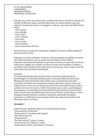 E.E. CEL OSCAR PRADOS
CURSO NORMAL
EDUCAÇÃO CORPORAL
PROFESSORA: LETICIA MIURA
4 Sempre ao som de uma música (por exemplo Fome Come, da Palavra Cantada, CD
Canções de Brincar), sugira uma brincadeira que as crianças adoram: peça que
joguem os tecidos para cima e a os peguem, a cada vez, com uma parte diferente do
corpo:
- com a cabeça
- com a barriga
- com o braço
- com o cotovelo
- com os pés
- com as costas
- com o bumbum
- com as palmas das mãos etc.
5 Para terminar, um gostoso relaxamento. Sugestão de música: Palhaço (Egberto
Gismonti, CD Circense).
Organize as crianças em duplas e ofereça a elas uma bolinha de algodão ou mesmo
um rolinho de pintura, como os usados nas atividades de Artes Visuais.
Enquanto uma criança fica deitada, a outra deve acariciar seu rosto e partes do seu
corpo com o algodão ou o rolinho. Isso deve ser feito com suavidade e cuidado, e
possibilita uma interação muito especial das crianças, que, assim, cuidam umas das
outras após uma atividade movimentada.
Avaliação
O recém-publicado documento Orientações Curriculares Expectativas de
Aprendizagens e Orientações Didáticas para a Educação Infantil da Secretaria
Municipal de Educação de São Paulo observa que a avaliação que mais deve
interessar o professor não é aquela que compara diferentes crianças, mas a que
compara uma criança com ela mesma, dentro de certo período de tempo. Assim, o
professor tem na observação o melhor instrumento para avaliar a aprendizagem
dos pequenos: eles participaram da atividade? Em qual momento se envolveram
mais? O que foi mais desafiador para cada criança? E para o grupo? Essas e outras
perguntas ajudam inclusive o professor a planejar as próximas atividades,
mantendo ou modificando suas propostas dentro do campo de experiências do
Movimento para as crianças.
Atividade 1
Cada frase que o professor disser será repetida pelas crianças.
"Vamos passear na floresta?"
"Então, vamos!" (caminhar pelo espaço)
"Xiii! Olha lá! Um rio!"
"Vamos passar?"
"Por cima não dá!" (esticar o corpo)
"Por baixo não dá!" (abaixar o corpo)
"Então vamos nadar?" (movimentar os braços)
 