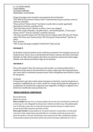 E.E. CEL OSCAR PRADOS
CURSO NORMAL
EDUCAÇÃO CORPORAL
PROFESSORA: LETICIA MIURA
O jogo prossegue com variações nas propostas de movimentos:
"Xiii! Olhá lá! Uma árvore! Vamos subir?" (movimentar braços e pernas, como se
estivesse subindo)
"Uma caverna! Vamos entrar?" (arrastar-se pelo chão ou andar agachado)
Entrando na caverna, o professor diz:
"Xiii! Está tudo escuro!" (fechar os olhos e tocar nos colegas)
"Xiii! Uma cauda comprida... um pêlo macio... um focinho gelado... É uma onça!
Vamos correr?" (correr, fazendo o caminho inverso)
"Xii! Uma caverna! Vamos sair? Xii! Uma árvore! Vamos subir? Xii! Um rio! Vamos
nadar? Xii! Uma casa! Vamos entrar? Xii! Uma porta! Vamos fechar?" (deitar no
chão)
Para concluir:
"Ufa! A onça não pegou ninguém! Ainda bem!" (descansar)
Atividade 2
Os desafios corporais podem variar conforme a proposta. Por exemplo, passear no
fundo do mar: nesse caso, os movimentos de braços e pernas são feitos com todos
deitados no chão. Outras opções são entrar em cavernas, passar por muitas algas,
afundar num abismo profundo e fugir de um tubarão.
Atividade 3
Uma outra opção é fazer de conta que está voando: as crianças podem fazer a
seqüência de pé, para se locomoverem no espaço. Sugira que elas sejam pássaros,
que voem sobre a montanha, pousem numa rocha, mergulhem num abismo e fujam
de um gavião.
Avaliação
O importante aqui não é saber quem consegue ou não fazer o que foi proposto ou
comparar a agilidade de um e outro. Avalie se o tempo de duração foi adequado, se
os pequenos se envolveram e seguiram suas sugestões. Verifique se alguma coisa
deverá ser modificada numa próxima vez.
BRINCADEIRAS CORPORAIS
Desenvolvimento
Regras do caracol
Para a creche Uma por vez, as crianças saltam, de casa em casa, em direção ao centro do
caracol, que é o céu. Chegando lá, descansam e voltam à primeira casa. Elas podem pular
com os dois pés e, para isso, as casas são um pouco maiores do que as usadas com as
turmas do pré. Não vale pisar nas linhas ou fora.
Para a pré-escola As casas podem ser um pouco menores e numeradas e só vale pular
num pé só. Cada criança lança uma pedrinha no 1 e começa a pular de casa em casa a
partir do número 2. No céu, ela descansa e faz o percurso de volta, recolhendo a pedra e
continuando os pulos até terminar. Já fora do caracol, ela lança a pedrinha no 2, no 3 e
 