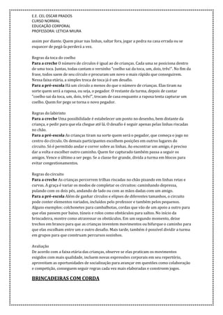 E.E. CEL OSCAR PRADOS
CURSO NORMAL
EDUCAÇÃO CORPORAL
PROFESSORA: LETICIA MIURA
assim por diante. Quem pisar nas linhas, saltar fora, jogar a pedra na casa errada ou se
esquecer de pegá-la perderá a vez.
Regras da toca do coelho
Para a creche O número de círculos é igual ao de crianças. Cada uma se posiciona dentro
de uma toca. Juntas, todas cantam o versinho "coelho sai da toca, um, dois, três!". No fim da
frase, todos saem de seu círculo e procuram um novo o mais rápido que conseguirem.
Nessa faixa etária, a simples troca de toca já é um desafio.
Para a pré-escola Há um círculo a menos do que o número de crianças. Elas tiram na
sorte quem será a raposa, ou seja, o pegador. O restante da turma, depois de cantar
"coelho sai da toca, um, dois, três!", trocam de casa enquanto a raposa tenta capturar um
coelho. Quem for pego se torna o novo pegador.
Regras do labirinto
Para a creche Uma possibilidade é estabelecer um ponto no desenho, bem distante da
criança, e pedir para que ela chegue até lá. O desafio é seguir apenas pelas linhas riscadas
no chão.
Para a pré-escola As crianças tiram na sorte quem será o pegador, que começa o jogo no
centro do círculo. Os demais participantes escolhem posições em outros lugares do
circuito. Só é permitido andar e correr sobre as linhas. Ao encontrar um amigo, é preciso
dar a volta e escolher outro caminho. Quem for capturado também passa a seguir os
amigos. Vence o último a ser pego. Se a classe for grande, divida a turma em blocos para
evitar congestionamentos.
Regras do circuito
Para a creche As crianças percorrem trilhas riscadas no chão pisando em linhas retas e
curvas. A graça é variar os modos de completar os circuitos: caminhando depressa,
pulando com os dois pés, andando de lado ou com as mãos dadas com um amigo.
Para a pré-escola Além de ganhar círculos e elipses de diferentes tamanhos, o circuito
pode conter elementos variados, incluídos pelo professor e também pelos pequenos.
Alguns exemplos: colchonetes para cambalhotas, cordas que vão de um apoio a outro para
que elas passem por baixo, túneis e rolos como obstáculos para saltos. No início da
brincadeira, mostre como atravessar os obstáculos. Em um segundo momento, deixe
trechos em branco para que as crianças inventem movimentos ou bifurque o caminho para
que elas escolham entre um e outro desafio. Mais tarde, também é possível dividir a turma
em grupos para que construam percursos sozinhos.
Avaliação
De acordo com a faixa etária das crianças, observe se elas praticam os movimentos
exigidos com mais qualidade, incluem novas expressões corporais em seu repertório,
aproveitam as oportunidades de socialização para avançar em questões como colaboração
e competição, conseguem seguir regras cada vez mais elaboradas e constroem jogos.
BRINCADEIRAS COM CORDA
 