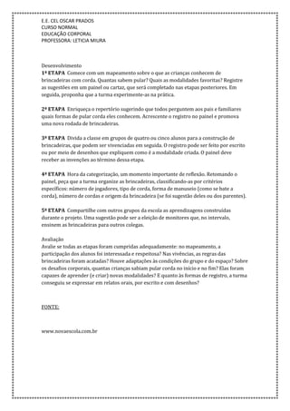E.E. CEL OSCAR PRADOS
CURSO NORMAL
EDUCAÇÃO CORPORAL
PROFESSORA: LETICIA MIURA
Desenvolvimento
1ª ETAPA Comece com um mapeamento sobre o que as crianças conhecem de
brincadeiras com corda. Quantas sabem pular? Quais as modalidades favoritas? Registre
as sugestões em um painel ou cartaz, que será completado nas etapas posteriores. Em
seguida, proponha que a turma experimente-as na prática.
2ª ETAPA Enriqueça o repertório sugerindo que todos perguntem aos pais e familiares
quais formas de pular corda eles conhecem. Acrescente o registro no painel e promova
uma nova rodada de brincadeiras.
3ª ETAPA Divida a classe em grupos de quatro ou cinco alunos para a construção de
brincadeiras, que podem ser vivenciadas em seguida. O registro pode ser feito por escrito
ou por meio de desenhos que expliquem como é a modalidade criada. O painel deve
receber as invenções ao término dessa etapa.
4ª ETAPA Hora da categorização, um momento importante de reflexão. Retomando o
painel, peça que a turma organize as brincadeiras, classificando-as por critérios
específicos: número de jogadores, tipo de corda, forma de manuseio (como se bate a
corda), número de cordas e origem da brincadeira (se foi sugestão deles ou dos parentes).
5ª ETAPA Compartilhe com outros grupos da escola as aprendizagens construídas
durante o projeto. Uma sugestão pode ser a eleição de monitores que, no intervalo,
ensinem as brincadeiras para outros colegas.
Avaliação
Avalie se todas as etapas foram cumpridas adequadamente: no mapeamento, a
participação dos alunos foi interessada e respeitosa? Nas vivências, as regras das
brincadeiras foram acatadas? Houve adaptações às condições do grupo e do espaço? Sobre
os desafios corporais, quantas crianças sabiam pular corda no início e no fim? Elas foram
capazes de aprender (e criar) novas modalidades? E quanto às formas de registro, a turma
conseguiu se expressar em relatos orais, por escrito e com desenhos?
FONTE:
www.novaescola.com.br
 