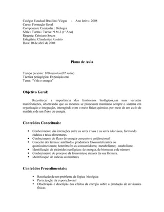 Colégio Estadual Brasilino Viegas - Ano letivo: 2008
Curso: Formação Geral
Componente Curricular : Biologia
Série / Turma / Turno: 9 M 2 (1º Ano)
Regente: Cristiane Souza
Estagiária: Claudenice Rosário
Data: 10 de abril de 2008
Plano de Aula
Tempo previsto: 100 minutos (02 aulas)
Técnica pedagógica: Exposição oral
Tema: “Vida e energia”
Objetivo Geral:
Reconhecer a importância dos fenômenos biológicos,nas suas variadas
manifestações, observando que os mesmos se processam mantendo sempre o sistema em
organização e integração, interagindo com o meio físico-químico, por meio de um ciclo de
matéria e de um fluxo de energia.
Conteúdos Conceituais:
 Conhecimento das interações entre os seres vivos e os seres não vivos, formando
cadeias e teias alimentares.
 Conhecimento do fluxo de energia crescente e unidirecional
 Conceito dos termos: autótrofos, produtores fotossintetizantes ou
quimiosintetizante; heterótrofos ou consumidores; metabolismo; catabolismo
 Identificação de pirâmides ecológicas: de energia, de biomassa e de número
 Conhecimento do processo da fotossíntese através da sua fórmula.
 Identificação de cadeias alimentares
Conteúdos Procedimentais:
 Resolução de um problema de lógica biológica
 Participação da exposição oral
 Observação e descrição dos efeitos da energia sobre a produção de atividades
físicas
 