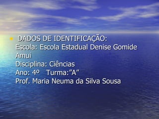 DADOS DE IDENTIFICAÇÃO: Escola: Escola Estadual Denise Gomide Amui Disciplina: Ciências Ano: 4º   Turma:”A”  Prof. Maria Neuma da Silva Sousa  