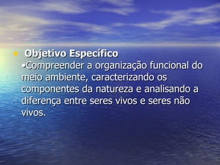 Objetivo Específico   •Compreender a organização funcional do meio ambiente, caracterizando os componentes da natureza e analisando a diferença entre seres vivos e seres não vivos. 