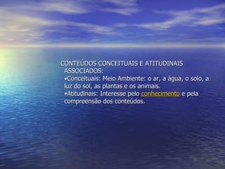CONTEÚDOS CONCEITUAIS E ATITUDINAIS ASSOCIADOS:  •Conceituais: Meio Ambiente: o ar, a água, o solo, a luz do sol, as plantas e os animais. •Atitudinais: Interesse pelo  conhecimento  e pela compreensão dos conteúdos. 