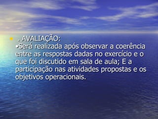 . AVALIAÇÃO:  •Será realizada após observar a coerência entre as respostas dadas no exercício e o que foi discutido em sala de aula; E a participação nas atividades propostas e os objetivos operacionais. 