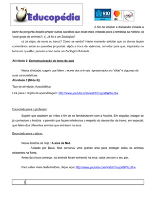 A fim de ampliar a discussão iniciada a
partir da pergunta-desafio propor outras questões que estão mais voltadas para a temática da história: a)
Você gosta de animais?; b) Já foi a um Zoológico?
       c) Já viajou de navio ou barco? Como se sentiu? Neste momento solicitar que os alunos teçam
comentários sobre as questões propostas. Após a troca de vivências, convidar para que, inspirados no
tema em questão, pensem como seria um Zoológico flutuante.


Atividade 2- Contextualização do tema da aula


       Nesta atividade, sugerir que falem o nome dos animais apresentados no “slide” e algumas de
suas características.
Atividade 3 (Slide 8))

Tipo de atividade: Autodidática

Link para o objeto de aprendizagem: http://www.youtube.com/watch?v=yor8WIbJJTw




Enunciado para o professor:

       Sugerir que assistam ao vídeo a fim de se familiarizarem com a história. Em seguida, indagar se
já conheciam a história e permitir que façam inferências a respeito do desenrolar da trama, em especial,
que falem dos diferentes animais que entraram na arca.

Enunciado para o aluno:


       Nossa história de hoje : A arca de Noé.
               Avisado por Deus, Noé construiu uma grande arca para proteger todos os animais
existentes na Terra.
       Antes da chuva começar, os animais foram entrando na arca, cada um com o seu par.


       Para saber mais desta história, clique aqui; http://www.youtube.com/watch?v=yor8WIbJJTw




         1
 