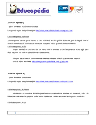 Atividade 4 (Slide 9)

Tipo de atividade: Autodidática/Didática

Link para o objeto de aprendizagem: http://www.youtube.com/watch?v=aUy38o2-vds


Enunciado para o professor:

Apontar para o fato de que a história é uma “narrativa de uma grande aventura , pois a viagem com os
animais foi fantástica. Solicitar que observem a capa do livro e que realizem comentários.
Enunciado para o aluno:
       Viajar, a bordo de uma arca de um navio com os animais foi uma experiência muito legal para
Noé, ele pode ver bem de perto como era cada animal.


       Chegou a sua hora de conhecer mais detalhes sobre os animais que entraram na arca!
       Clique aqui e descubra: http://www.youtube.com/watch?v=aUy38o2-vds




Atividade 5 (Slide 10)

Tipo de atividade: Autodidática

Link para o objeto de aprendizagem: http://www.youtube.com/watch?v=IRjaunXVUxo



Enunciado para o professor:

       Incentivar a curiosidade do aluno para descobrir quem fez os animais tão diferentes, cada um
com suas características próprias. Além disso, sugerir que cantem e dancem a canção da bicharada.


Enunciado para o aluno:




         1
 