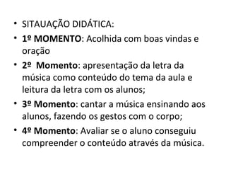 • SITAUAÇÃO DIDÁTICA:
• 1º MOMENTO: Acolhida com boas vindas e
  oração
• 2º Momento: apresentação da letra da
  música como conteúdo do tema da aula e
  leitura da letra com os alunos;
• 3º Momento: cantar a música ensinando aos
  alunos, fazendo os gestos com o corpo;
• 4º Momento: Avaliar se o aluno conseguiu
  compreender o conteúdo através da música.
 
