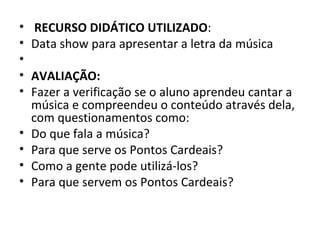 •   RECURSO DIDÁTICO UTILIZADO:
•   Data show para apresentar a letra da música
•
•   AVALIAÇÃO:
•   Fazer a verificação se o aluno aprendeu cantar a
    música e compreendeu o conteúdo através dela,
    com questionamentos como:
•   Do que fala a música?
•   Para que serve os Pontos Cardeais?
•   Como a gente pode utilizá-los?
•   Para que servem os Pontos Cardeais?
 