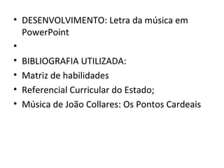 • DESENVOLVIMENTO: Letra da música em
  PowerPoint
•
• BIBLIOGRAFIA UTILIZADA:
• Matriz de habilidades
• Referencial Curricular do Estado;
• Música de João Collares: Os Pontos Cardeais
 