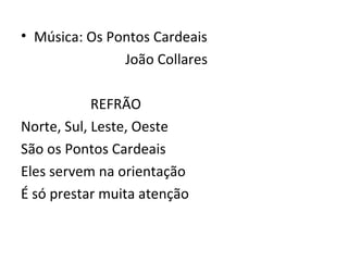 • Música: Os Pontos Cardeais
               João Collares

            REFRÃO
Norte, Sul, Leste, Oeste
São os Pontos Cardeais
Eles servem na orientação
É só prestar muita atenção
 