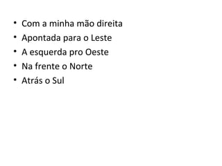 •   Com a minha mão direita
•   Apontada para o Leste
•   A esquerda pro Oeste
•   Na frente o Norte
•   Atrás o Sul
 