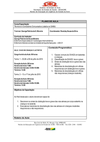 Governo do Estado do Acre
Secretaria de Estado de Saúde - SESACRE
Núcleo de Educação em Urgência do Estado do Acre
_____________________________________________________________________________
Rua José de Melo, 92, Bosque Cep: 69900-403
Núcleo de Educação em Urgência do Estado do ACRE - NEUACRE Tel..3224 2184 – SAMU
PLANO DE AULA
Curso/Capacitação:
Técnicos e Condutores Concursados Lotados no SAMU
Trainner:GeorgePatriciodeS. Moreira Coordenador:RosicleySouzadaSilva
Currículo do Instrutor:
GeorgePatricio deSouzaMoreira
EnfermeiroEspecialistaem CardiologiaeHemodinâmica
Enfermeiro IntervencionistanaUnidadedeSuporteAvançada – USA 01
AULA: OVACE EM CRIANÇAS E LACTENTOS
CargahoráriadaAula: 06horas
Turma 1 – 03,06 a 09 de julho de 2015
Duração daAula:06horas
Horário deInício:7:00h
Horário deIntervalo: 9:45h-10:00h
Término:13:00
Turma 2 – 13 a 17 de julho de 2015
Duração daAula:06horas
Horário deInício:7:00h
Horário deIntervalo:9:45h-10:00h
Término:13:00
Conteúdo Programático:
1. Causas comuns de OVACE em lactentes
e crianças;
2. Classificação da OVACE: leve e grave;
3. Sinais de obstrução leve e grave das vias
aéreas;
4. Manobras de desobstrução em vítimas
responsivas com obstrução leve e grave;
5. Manobras de desobstrução em vítimas
não responsivas (criança e lactente).
Objetivos da Capacitação:
Ao final desta aula o aluno deverá ser capaz de:
1. Descrever os sinais de obstrução leve e grave das vias aéreas por corpo estranho na
criança e no lactente;
2. Executar as manobras de desobstrução das vias aéreas em crianças e lactentes
responsivos e não responsivos.
Roteiro da Aula:
 