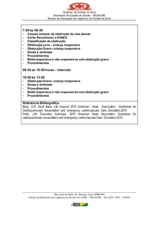 Governo do Estado do Acre
Secretaria de Estado de Saúde - SESACRE
Núcleo de Educação em Urgência do Estado do Acre
_____________________________________________________________________________
Rua José de Melo, 92, Bosque Cep: 69900-403
Núcleo de Educação em Urgência do Estado do ACRE - NEUACRE Tel..3224 2184 – SAMU
7:00 às 09:45
- Causas comuns de obstrução de vias aéreas
- Como Reconhecer o OVACE
- Classificação da obstrução
- Obstrução Leve – criança responsiva
- Obstrução Grave- criança responsiva
- Sinais e sintomas
- Procedimentos
- Bebê responsivo e não responsivos com obstrução grave
- Procedimentos
09:45 as 10:00 horas – Intervalo
10:00 às 13:00
- Obstrução Grave- criança responsiva
- Sinais e sintomas
- Procedimentos
- Bebê responsivo e não responsivos com obstrução grave
- Procedimentos
Referência Bibliográfica
Berg, A.R. Adult Basic Life Support 2010 American Heart Association Guidelines for
Cardiopulmonary resuscitation and emergency cardiovascular Care; Circulation,2010
Field, J.M; Executive Summary: 2010 American Heart Association Guidelines for
cardiopulmonary resuscitation and emergency cardiovascular Care; Circulation,2010
 
