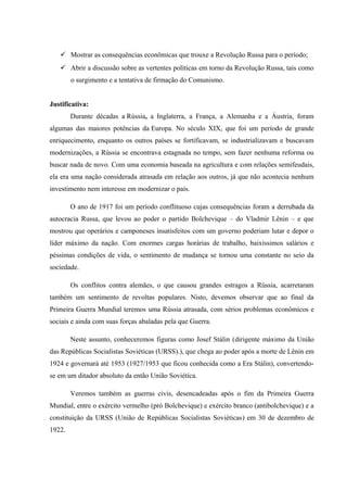  Mostrar as consequências econômicas que trouxe a Revolução Russa para o período;
 Abrir a discussão sobre as vertentes políticas em torno da Revolução Russa, tais como
o surgimento e a tentativa de firmação do Comunismo.
Justificativa:
Durante décadas a Rússia, a Inglaterra, a França, a Alemanha e a Áustria, foram
algumas das maiores potências da Europa. No século XIX, que foi um período de grande
enriquecimento, enquanto os outros países se fortificavam, se industrializavam e buscavam
modernizações, a Rússia se encontrava estagnada no tempo, sem fazer nenhuma reforma ou
buscar nada de novo. Com uma economia baseada na agricultura e com relações semifeudais,
ela era uma nação considerada atrasada em relação aos outros, já que não acontecia nenhum
investimento nem interesse em modernizar o país.
O ano de 1917 foi um período conflituoso cujas consequências foram a derrubada da
autocracia Russa, que levou ao poder o partido Bolchevique – do Vladmir Lênin – e que
mostrou que operários e camponeses insatisfeitos com um governo poderiam lutar e depor o
líder máximo da nação. Com enormes cargas horárias de trabalho, baixíssimos salários e
péssimas condições de vida, o sentimento de mudança se tornou uma constante no seio da
sociedade.
Os conflitos contra alemães, o que causou grandes estragos a Rússia, acarretaram
também um sentimento de revoltas populares. Nisto, devemos observar que ao final da
Primeira Guerra Mundial teremos uma Rússia atrasada, com sérios problemas econômicos e
sociais e ainda com suas forças abaladas pela que Guerra.
Neste assunto, conheceremos figuras como Josef Stálin (dirigente máximo da União
das Repúblicas Socialistas Soviéticas (URSS).), que chega ao poder após a morte de Lênin em
1924 e governará até 1953 (1927/1953 que ficou conhecida como a Era Stálin), convertendo-
se em um ditador absoluto da então União Soviética.
Veremos também as guerras civis, desencadeadas após o fim da Primeira Guerra
Mundial, entre o exército vermelho (pró Bolchevique) e exército branco (antibolchevique) e a
constituição da URSS (União de Repúblicas Socialistas Soviéticas) em 30 de dezembro de
1922.
 