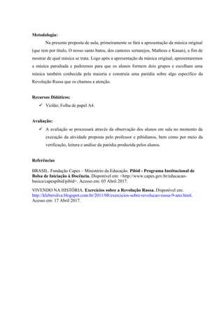 Metodologia:
Na presente proposta de aula, primeiramente se fará a apresentação da música original
(que tem por título, O nosso santo bateu, dos cantores sertanejos, Matheus e Kauan), a fim de
mostrar de qual música se trata. Logo após a apresentação da música original, apresentaremos
a música parodiada e pediremos para que os alunos formem dois grupos e escolham uma
música também conhecida pela maioria e construía uma paródia sobre algo específico da
Revolução Russa que os chamou a atenção.
Recursos Didáticos:
 Violão; Folha de papel A4.
Avaliação:
 A avaliação se processará através da observação dos alunos em sala no momento da
execução da atividade proposta pelo professor e pibidianos, bem como por meio da
verificação, leitura e análise da paródia produzida pelos alunos.
Referências
BRASIL. Fundação Capes – Ministério da Educação. Pibid - Programa Institucional de
Bolsa de Iniciação à Docência. Disponível em: <http://www.capes.gov.br/educacao-
basica/capespibid/pibid>. Acesso em: 03 Abril 2017.
VIVENDO NA HISTÓRIA. Exercícios sobre a Revolução Russa. Disponível em:
http://klebersilva.blogspot.com.br/2011/08/exercicios-sobre-revolucao-russa-9-ano.html.
Acesso em: 17 Abril 2017.
 
