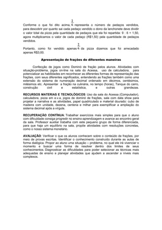 Conforme o que foi dito acima, representa o número de pedaços vendidos,
para descobrir por quanto sai cada pedaço vendido o dono da lanchonete deve dividir
o valor total da pizza pela quantidade de pedaços que ela foi repartida: 9 : 6 = 1,50,
agora multiplicamos o valor de cada pedaço (R$1,50) pela quantidade de pedaços
vendidos.
Portanto, como foi vendido apenas da pizza dizemos que foi arrecadado
apenas R$3,00.
Apresentação de frações de diferentes maneiras
Confecção de jogos como Dominó de fração pelos alunos. Atividades com
situação-problema, jogos on-line na sala do Acessa, uso de calculadora, para
potencializar as habilidades em reconhecer as diferentes formas de representação das
frações, com seus diferentes significados, entendendo as frações também como uma
extensão do sistema de numeração decimal ordenado em décimos, centésimos,
milésimos etc. Apresentar a fração na culinária, no tempo (horas), Tanque do carro,
construção civil e estatística, e outras grandezas.
RECURSOS MATERIAS E TECNOLÓGICOS: Uso da sala do Acessa (Computador),
calculadora, pizza em e.v.a, jogos de dominó de frações, sala com data show para
projetar a narrativa e as atividades, papel quadriculado e material dourado: cubo de
madeira com unidade, dezena, centena e milhar para exemplificar a ampliação do
sistema decimal após a vírgula.
RECUPERAÇÃO CONTÍNUA: Trabalhar exercícios mais simples para que o aluno
com dificuldade consiga progredir no ensino-aprendizagem e avance ao encontro geral
da sala. Professor auxiliar trabalha com este pequeno grupo de forma diferenciada,
para que haja um equilíbrio na sala, propõe atividades com resoluções concretas,
como o nosso sistema monetário.
AVALIAÇÃO: Verificar o que os alunos conhecem sobre o conteúdo de frações, por
meio de provas escritas. Identificar o conhecimento construído durante as aulas de
forma dialógica. Propor ao aluno uma situação – problema, no qual ele irá vivenciar o
momento e buscar uma forma de resolver dentro dos limites de seus
conhecimentos. Diagnosticar as dificuldades para poder selecionar as técnicas mais
adequadas de ensino e planejar atividades que ajudem a ascender a níveis mais
complexos.
 