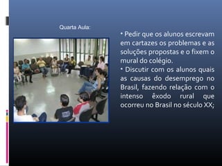 Quarta Aula:
               • Pedir que os alunos escrevam
               em cartazes os problemas e as
               soluções propostas e o fixem o
               mural do colégio.
               • Discutir com os alunos quais
               as causas do desemprego no
               Brasil, fazendo relação com o
               intenso êxodo rural que
               ocorreu no Brasil no século XX;
 