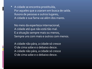  A cidade se encontra prostituída,
  Por aqueles que a usaram em busca de saída.
  Ilusora de pessoas e outros lugares,
  A cidade e sua fama vai além dos mares.

  No meio da esperteza internacional,
  A cidade até que não está tão mal.
  E a situação sempre mais ou menos,
  Sempre uns com mais e outros com menos.

  A cidade não pára, a cidade só cresce
  O de cima sobe e o debaixo desce.
  A cidade não pára, a cidade só cresce
  O de cima sobe e o debaixo desce.
 