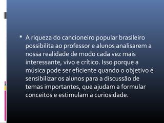  A riqueza do cancioneiro popular brasileiro
  possibilita ao professor e alunos analisarem a
  nossa realidade de modo cada vez mais
  interessante, vivo e crítico. Isso porque a
  música pode ser eficiente quando o objetivo é
  sensibilizar os alunos para a discussão de
  temas importantes, que ajudam a formular
  conceitos e estimulam a curiosidade.
 