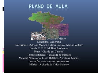 Série: 3º ano do Ensino Médio
                     Disciplina: Geografia
Professoras: Adriana Moraes, Letícia Soeiro e Maria Cordeiro
              Escola: E. E. E. M. Bertoldo Nunes
                  Tema: “Cidade em Canção”
           Tempo Estimado: 4 aulas de 50 minutos
   Material Necessário: Livro Didático, Apostilas, Mapas,
             ilustrações,cartazes e recurso sonoro.
              Música: A cidade de Chico Science
 
