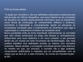 PCN do Ensino Médio:

‘’A opção por conceitos e não por definições estanques é essencial para
estruturação da Ciência Geográfica, que busca libertar-se da concepção
de disciplina de caráter essencialmente informativo para se transformar
numa forma de construção do conhecimento reflexiva e dinâmica,
permitindo a criatividade e, principalmente, dando ao educando as
necessárias condições para o entendimento do dinamismo que rege a
organização e o mecanismo evolutivo da sociedade atual.
Numa sociedade onde se torna importante redimensionar os conceitos
que vêm sendo construídos ao longo dos tempos e, principalmente,
atribuir-lhes uma nova dinâmica e um novo contexto, a ser pensado
dentro de um mundo em forte movimento de transformação, não mais
justifica trabalhar com definições prontas ou mesmo com conceitos
acabados. Nesse sentido, a concepção conceitual permite uma abertura,
na medida em que, por princípio, o conceito não é algo acabado,
comportando redefinições e reajustes que se compatibilizam com as
visões que se deve ter, a cada momento, do mundo em transformação’’.
(p.55)
 