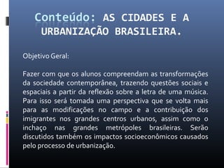 Objetivo Geral:

Fazer com que os alunos compreendam as transformações
da sociedade contemporânea, trazendo questões sociais e
espaciais a partir da reflexão sobre a letra de uma música.
Para isso será tomada uma perspectiva que se volta mais
para as modificações no campo e a contribuição dos
imigrantes nos grandes centros urbanos, assim como o
inchaço nas grandes metrópoles brasileiras. Serão
discutidos também os impactos socioeconômicos causados
pelo processo de urbanização.
 
