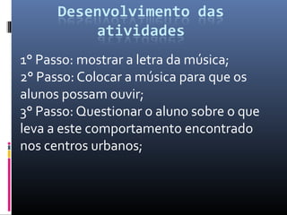 1° Passo: mostrar a letra da música;
2° Passo: Colocar a música para que os
alunos possam ouvir;
3° Passo: Questionar o aluno sobre o que
leva a este comportamento encontrado
nos centros urbanos;
 