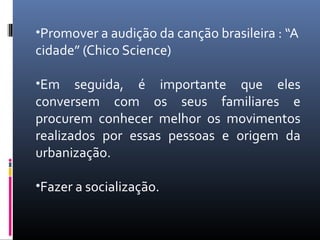 •Promover a audição da canção brasileira : “A
cidade” (Chico Science)

•Em    seguida, é importante que eles
conversem com os seus familiares e
procurem conhecer melhor os movimentos
realizados por essas pessoas e origem da
urbanização.

•Fazer a socialização.
 