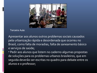 Terceira Aula:

Apresentar aos alunos outros problemas sociais causados
pela urbanização rápida e desordenada que ocorreu no
Brasil, como falta de moradias, falta de saneamento básico
e serviços de saúde;
• Pedir aos alunos que listem no caderno algumas propostas
de soluções para os problemas urbanos brasileiros, que em
seguida deverão ser escritas no quadro para debate entre os
alunos e o professor;
 
