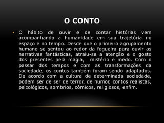 O CONTO
• O hábito de ouvir e de contar histórias vem
acompanhando a humanidade em sua trajetória no
espaço e no tempo. Desde que o primeiro agrupamento
humano se sentou ao redor da fogueira para ouvir as
narrativas fantásticas, atraiu-se a atenção e o gosto
dos presentes pela magia, mistério e medo. Com o
passar dos tempos e com as transformações da
sociedade, os contos também foram sendo adaptados.
De acordo com a cultura de determinada sociedade,
podem ser de ser de terror, de humor, contos realistas,
psicológicos, sombrios, cômicos, religiosos, enfim.
 