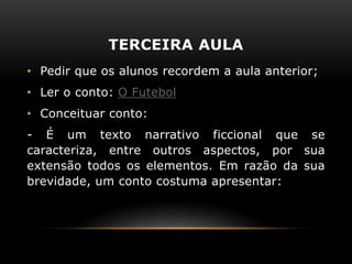 TERCEIRA AULA
• Pedir que os alunos recordem a aula anterior;
• Ler o conto: O Futebol
• Conceituar conto:
- É um texto narrativo ficcional que se
caracteriza, entre outros aspectos, por sua
extensão todos os elementos. Em razão da sua
brevidade, um conto costuma apresentar:
 