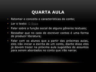 QUARTA AULA
• Retomar o conceito e características do conto;
• Ler o texto: O Sopa
• Falar sobre a função social de alguns gêneros textuais;
• Ressaltar que no caso de escrever contos é uma forma
de produzir literatura;
• Falar com os alunos que a partir das próximas aulas,
eles irão iniciar a escrita de um conto, diante disso eles
já devem trazer na próxima aula sugestões de assuntos
para serem abordados no conto que irão narrar.
 