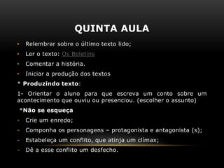 QUINTA AULA
• Relembrar sobre o último texto lido;
• Ler o texto: Os Boletins
• Comentar a história.
• Iniciar a produção dos textos
* Produzindo texto:
1- Orientar o aluno para que escreva um conto sobre um
acontecimento que ouviu ou presenciou. (escolher o assunto)
*Não se esqueça
- Crie um enredo;
- Componha os personagens – protagonista e antagonista (s);
- Estabeleça um conflito, que atinja um clímax;
- Dê a esse conflito um desfecho.
 