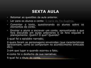 SEXTA AULA
• Retomar as questões da aula anterior.
• Ler para os alunos o conto: O nariz do Tio Eugênio.
• Comentar o texto, questionando os alunos sobre os
elementos do conto.
• Ensinar o aluno a escrever um conto, aproveitando o que
fora discutido em aulas anteriores e se fora seguido o
planejamento: Quem? O que? Quando?
1-qual foi o episódio narrado;
2-quais foram as personagens envolvidas (que características
apresentam, como se comportam no acontecimento enfocado
etc);
3-em que lugar e quando ocorreu o fato;
4-como foi o desfecho de sua narrativa;
5-qual foi o título do conto.
 