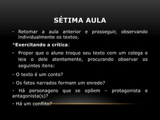 SÉTIMA AULA
• Retomar a aula anterior e prosseguir, observando
individualmente os textos.
*Exercitando a crítica:
• Propor que o aluno troque seu texto com um colega e
leia o dele atentamente, procurando observar os
seguintes itens:
- O texto é um conto?
- Os fatos narrados formam um enredo?
- Há personagens que se opõem – protagonista e
antagonista(s)?
- Há um conflito?
 