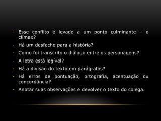 - Esse conflito é levado a um ponto culminante – o
clímax?
- Há um desfecho para a história?
- Como foi transcrito o diálogo entre os personagens?
- A letra está legível?
- Há a divisão do texto em parágrafos?
- Há erros de pontuação, ortografia, acentuação ou
concordância?
- Anotar suas observações e devolver o texto do colega.
 