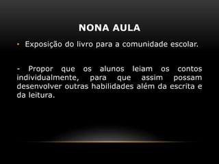 NONA AULA
• Exposição do livro para a comunidade escolar.
- Propor que os alunos leiam os contos
individualmente, para que assim possam
desenvolver outras habilidades além da escrita e
da leitura.
 