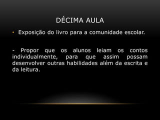 DÉCIMA AULA
• Exposição do livro para a comunidade escolar.
- Propor que os alunos leiam os contos
individualmente, para que assim possam
desenvolver outras habilidades além da escrita e
da leitura.
 