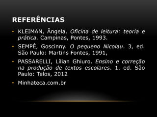 REFERÊNCIAS
• KLEIMAN, Ângela. Oficina de leitura: teoria e
prática. Campinas, Pontes, 1993.
• SEMPÉ, Goscinny. O pequeno Nicolau. 3, ed.
São Paulo: Martins Fontes, 1991,
• PASSARELLI, Lílian Ghiuro. Ensino e correção
na produção de textos escolares. 1. ed. São
Paulo: Telos, 2012
• Minhateca.com.br
 