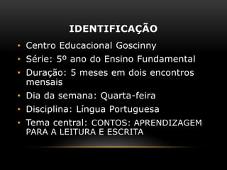 IDENTIFICAÇÃO
• Centro Educacional Goscinny
• Série: 5º ano do Ensino Fundamental
• Duração: 5 meses em dois encontros
mensais
• Dia da semana: Quarta-feira
• Disciplina: Língua Portuguesa
• Tema central: CONTOS: APRENDIZAGEM
PARA A LEITURA E ESCRITA
 