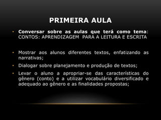 PRIMEIRA AULA
• Conversar sobre as aulas que terá como tema:
CONTOS: APRENDIZAGEM PARA A LEITURA E ESCRITA
• Mostrar aos alunos diferentes textos, enfatizando as
narrativas;
• Dialogar sobre planejamento e produção de textos;
• Levar o aluno a apropriar-se das características do
gênero (conto) e a utilizar vocabulário diversificado e
adequado ao gênero e as finalidades propostas;
 