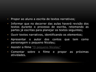 • Propor ao aluno a escrita de textos narrativos;
• Informar que no decorrer das aulas haverá revisão dos
textos durante o processo de escrita, retomando as
partes já escritas para planejar os textos seguintes;
• Ouvir textos narrativos, identificando os elementos;
• Apresentar o autor dos contos que tem como
personagem o pequeno Nicolau;
• Assistir o filme “O pequeno Nicolau”
• Comentar sobre o filme e propor as próximas
atividades.
 