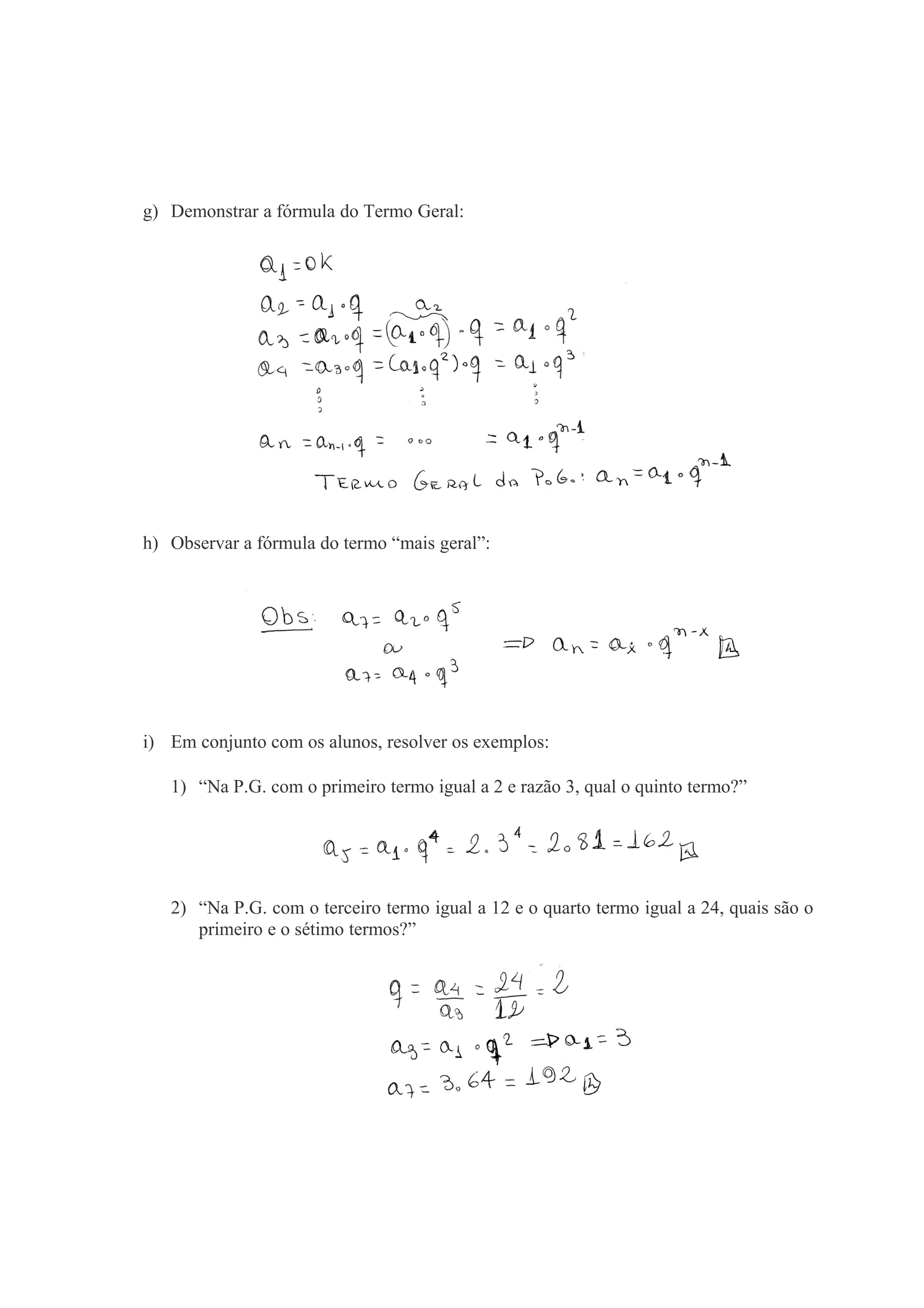 g) Demonstrar a fórmula do Termo Geral:
h) Observar a fórmula do termo “mais geral”:
i) Em conjunto com os alunos, resolver os exemplos:
1) “Na P.G. com o primeiro termo igual a 2 e razão 3, qual o quinto termo?”
2) “Na P.G. com o terceiro termo igual a 12 e o quarto termo igual a 24, quais são o
primeiro e o sétimo termos?”
 